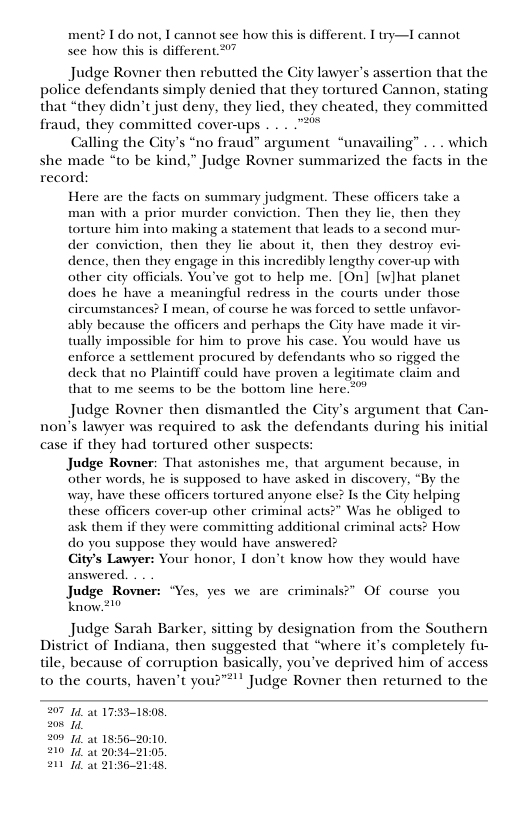 ment? I do not, I cannot see how this is different. T try—I cannot see how this is different 27  Judge Rovner then rebutted the City lawyer’s assertion that the police defendants simply denied that they tortured Cannon, stating that “they didn’t just deny, they lied, they cheated, they committed fraud, they committed cover-ups . . . "%  Calling the City’s “no fraud” argument “unavailing” .. . which she made “to be kind,” Judge Rovner summarized the facts in the record:  Here are the facts on summary judgment. These officers take a man with a prior murder conviction. Then they lic, then they torture him into making a statement that leads to a second mur- der conviction, then they lie about it, then they destroy evi- dence, then they engage in this incredibly lengthy cover-up with other city officials. You’ve got to help me. [On] [w]hat planet does he have a meaningful redress in the courts under those circumstances? I mean, of course he was forced to settle unfavor- ably because the officers and perhaps the Gity have made it vir- tally impossible for him to prove his case. You would have us enforce a settlement procured by defendants who so rigged the deck that no Plaintiff could have proven a legitimate claim and that to me seems to be the bottom line here "  Judge Rovner then dismantled the City’s argument that Can- non’s lawyer was required to ask the defendants during his initial case if they had tortured other suspects:  Judge Rovner: That astonishes me, that argument because, in  other words, he is supposed to have asked in discovery, “By the  way, have these officers tortured anyone else? Is the Gty helping these officers coverup other criminal acts?* Was he obliged to ask them if they were committing additional criminal acts? How  do you suppose they would have answered?  City’s Lawyer: Your honor, I don’t know how they would have  answered.  Judge Rovner: “Yes, yes we are criminals?” Of course you  know.210  Judge Sarah Barker, sitting by designation from the Southern District of Indiana, then suggested that “where it’s completely fu- tile, because of corruption basically, you’ve deprived him of access to the courts, haven’t you?"*!! Judge Rovner then returned to the  07 14t 17351508, 208 1  21114 213621148, 